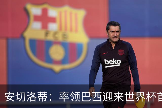 安切洛蒂：率领巴西迎来世界杯首战 既是责任也是荣光